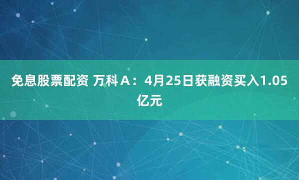 免息股票配资 万科Ａ：4月25日获融资买入1.05亿元