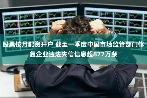 股票按月配资开户 截至一季度中国市场监管部门修复企业违法失信信息超877万条
