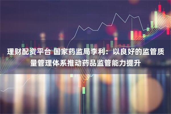 理财配资平台 国家药监局李利：以良好的监管质量管理体系推动药品监管能力提升