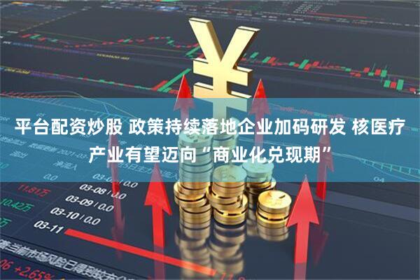 平台配资炒股 政策持续落地企业加码研发 核医疗产业有望迈向“商业化兑现期”