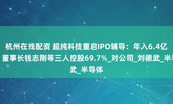 杭州在线配资 超纯科技重启IPO辅导：年入6.4亿元，董事长钱志刚等三人控股69.7%_对公司_刘德武_半导体
