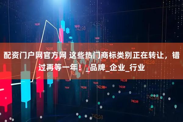 配资门户网官方网 这些热门商标类别正在转让，错过再等一年！_品牌_企业_行业
