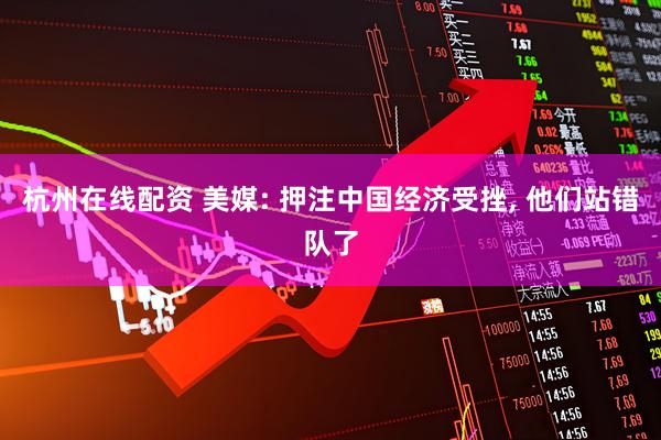 杭州在线配资 美媒: 押注中国经济受挫, 他们站错队了