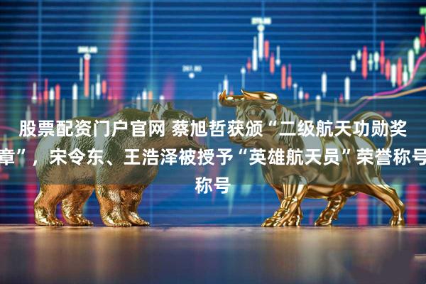 股票配资门户官网 蔡旭哲获颁“二级航天功勋奖章”，宋令东、王浩泽被授予“英雄航天员”荣誉称号
