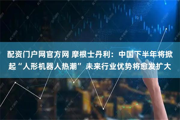 配资门户网官方网 摩根士丹利：中国下半年将掀起“人形机器人热潮” 未来行业优势将愈发扩大