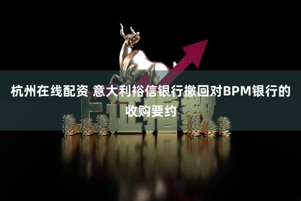 杭州在线配资 意大利裕信银行撤回对BPM银行的收购要约