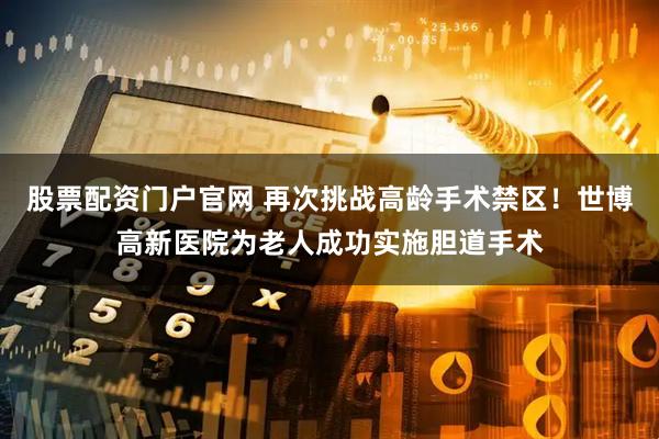 股票配资门户官网 再次挑战高龄手术禁区！世博高新医院为老人成功实施胆道手术