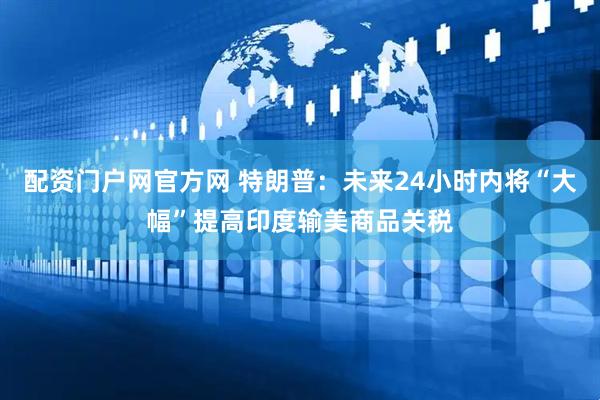 配资门户网官方网 特朗普：未来24小时内将“大幅”提高印度输美商品关税