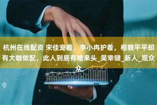 杭州在线配资 宋佳宠着，李小冉护着，相貌平平却有大咖做配，此人到底有啥来头_吴幸键_新人_观众