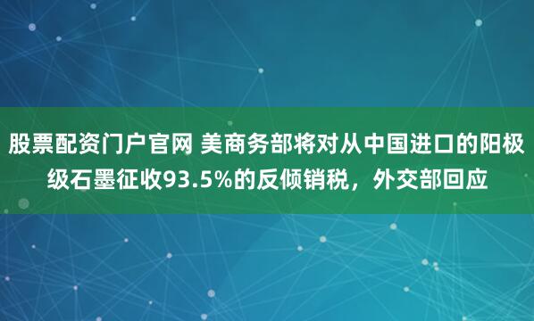股票配资门户官网 美商务部将对从中国进口的阳极级石墨征收93.5%的反倾销税，外交部回应