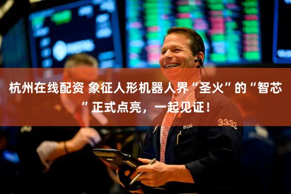 杭州在线配资 象征人形机器人界“圣火”的“智芯”正式点亮，一起见证！