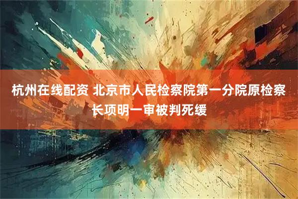 杭州在线配资 北京市人民检察院第一分院原检察长项明一审被判死缓