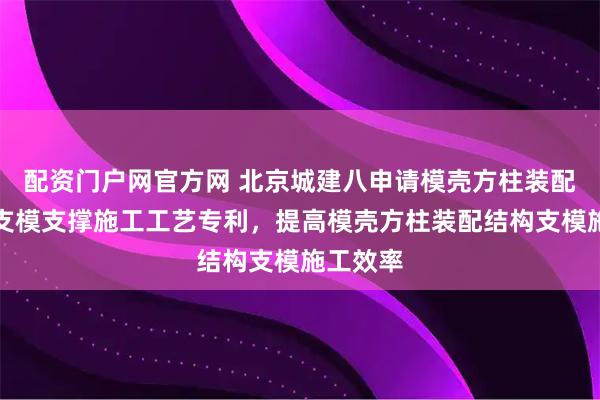 配资门户网官方网 北京城建八申请模壳方柱装配结构及支模支撑施工工艺专利，提高模壳方柱装配结构支模施工效率