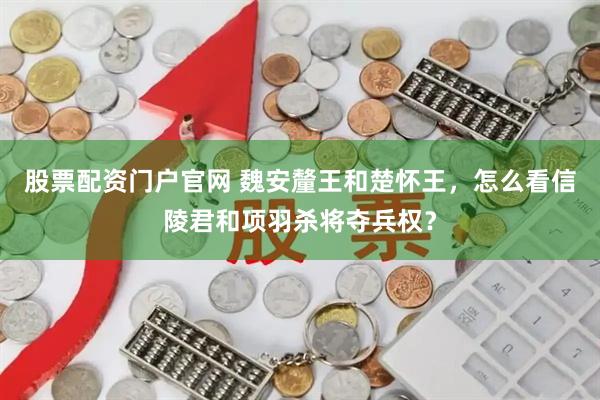 股票配资门户官网 魏安釐王和楚怀王,怎么看信陵君和项羽杀将夺兵权?